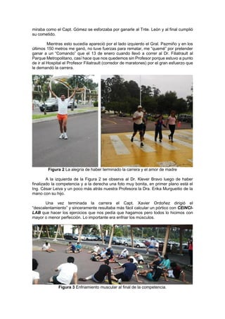 miraba como el Capt. Gómez se esforzaba por ganarle al Tnte. León y al final cumplió
su cometido.
Mientras esto sucedía apareció por el lado izquierdo el Gral. Pazmiño y en los
últimos 150 metros me ganó, no tuve fuerzas para rematar, me “quemé” por pretender
ganar a un “Comando” que el 13 de enero cuando llevó a correr al Dr. Filiatrault al
Parque Metropolitano, casí hace que nos quedemos sin Profesor porque estuvo a punto
de ir al Hospital el Profesor Filiatrault (corredor de maratones) por el gran esfuerzo que
le demandó la carrera.
Figura 2 La alegría de haber terminado la carrera y el amor de madre
A la izquierda de la Figura 2 se observa al Dr. Klever Bravo luego de haber
finalizado la competencia y a la derecha una foto muy bonita, en primer plano está el
Ing. César Leiva y un poco más atrás nuestra Profesora la Dra. Erika Murgueitio de la
mano con su hijo.
Una vez terminada la carrera el Capt. Xavier Ordoñez dirigió el
“descalentamiento” y sinceramente resultaba más fácil calcular un pórtico con CEINCI-
LAB que hacer los ejercicios que nos pedía que hagamos pero todos lo hicimos con
mayor o menor perfección. Lo importante era enfriar los músculos.
Figura 3 Enfriamiento muscular al final de la competencia.
 