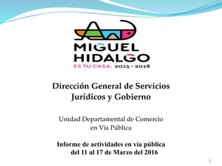 1
Unidad Departamental de Comercio
en Vía Pública
Informe de actividades en vía pública
del 11 al 17 de Marzo del 2016
Dirección General de Servicios
Jurídicos y Gobierno
 