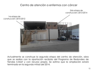 15
Centro de atención a enfermos con cáncer
Actualmente se construye la segunda etapa del centro de atención, obra
que se realiza con la aportación recibida del Programa de Redondeo de
Tiendas S-Mart y con recurso propio. Se estima que la ampliación estará
terminada en la segunda mitad del 2014.
2da etapa de
construcción: 2013-2014
1ra etapa de
construcción: 2010-2012
 
