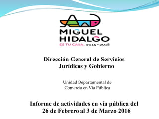 Unidad Departamental de
Comercio en Vía Pública
Informe de actividades en vía pública del
26 de Febrero al 3 de Marzo 2016
Dirección General de Servicios
Jurídicos y Gobierno
 