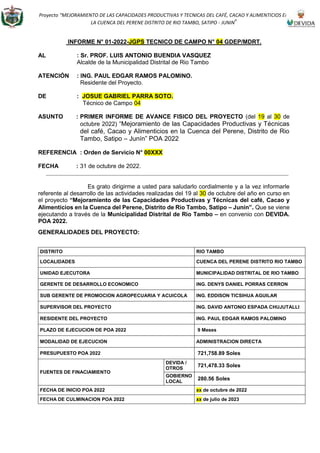 Proyecto “MEJORAMIENTO DE LAS CAPACIDADES PRODUCTIVAS Y TECNICAS DEL CAFÉ, CACAO Y ALIMENTICIOS EN
LA CUENCA DEL PERENE DISTRITO DE RIO TAMBO, SATIPO - JUNIN”
INFORME N° 01-2022-JGPS TECNICO DE CAMPO N° 04 GDEP/MDRT.
AL : Sr. PROF. LUIS ANTONIO BUENDIA VASQUEZ
Alcalde de la Municipalidad Distrital de Rio Tambo
ATENCIÓN : ING. PAUL EDGAR RAMOS PALOMINO.
Residente del Proyecto.
DE : JOSUE GABRIEL PARRA SOTO.
Técnico de Campo 04
ASUNTO : PRIMER INFORME DE AVANCE FISICO DEL PROYECTO (del 19 al 30 de
octubre 2022) “Mejoramiento de las Capacidades Productivas y Técnicas
del café, Cacao y Alimenticios en la Cuenca del Perene, Distrito de Rio
Tambo, Satipo – Junín” POA 2022
REFERENCIA : Orden de Servicio N° 00XXX
FECHA : 31 de octubre de 2022.
Es grato dirigirme a usted para saludarlo cordialmente y a la vez informarle
referente al desarrollo de las actividades realizadas del 19 al 30 de octubre del año en curso en
el proyecto “Mejoramiento de las Capacidades Productivas y Técnicas del café, Cacao y
Alimenticios en la Cuenca del Perene, Distrito de Rio Tambo, Satipo – Junín”. Que se viene
ejecutando a través de la Municipalidad Distrital de Rio Tambo – en convenio con DEVIDA.
POA 2022.
GENERALIDADES DEL PROYECTO:
DISTRITO RIO TAMBO
LOCALIDADES CUENCA DEL PERENE DISTRITO RIO TAMBO
UNIDAD EJECUTORA MUNICIPALIDAD DISTRITAL DE RIO TAMBO
GERENTE DE DESARROLLO ECONOMICO ING. DENYS DANIEL PORRAS CERRON
SUB GERENTE DE PROMOCION AGROPECUARIA Y ACUICOLA ING. EDDISON TICSIHUA AGUILAR
SUPERVISOR DEL PROYECTO ING. DAVID ANTONIO ESPADA CHUJUTALLI
RESIDENTE DEL PROYECTO ING. PAUL EDGAR RAMOS PALOMINO
PLAZO DE EJECUCION DE POA 2022 9 Meses
MODALIDAD DE EJECUCION ADMINISTRACION DIRECTA
PRESUPUESTO POA 2022 721,758.89 Soles
FUENTES DE FINACIAMIENTO
DEVIDA /
OTROS
721,478.33 Soles
GOBIERNO
LOCAL
280.56 Soles
FECHA DE INICIO POA 2022 xx de octubre de 2022
FECHA DE CULMINACION POA 2022 xx de julio de 2023
 