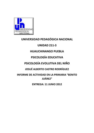 UNIVERSIDAD PEDAGÓGICA NACIONAL
              UNIDAD 211-3
         HUAUCHINANGO PUEBLA
         PSICOLOGÍA EDUCATIVA
     PSICOLOGÍA EVOLUTIVA DEL NIÑO
     JOSUÉ ALBERTO CASTRO RODRÍGUEZ
INFORME DE ACTIVIDAD EN LA PRIMARIA “BENITO
                  JUÁREZ”
          ENTREGA: 11 JUNIO 2012
 