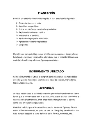 PLANEACIÓN
Realizar un ejercicio con un niño elegido al azar y realizar lo siguiente:

      Presentación con el niño
      Actividad rompe hielo
      Entrar en confianza con el niño y socializar
      Explicar el motivo de la visita
      Presentarle el ejercicio
      Realizar una pequeña evaluación
      Agradecer su atención prestada
      Despedida



El motivo de esta actividad es que el niño piense, razone, y desarrolle sus
habilidades mentales y manuales, además de que el niño identifique una
variedad de colores y a formar figuras geométricas.




                   INSTRUMENTO UTILIZADO
Como instrumento se utilizo el tangram para desarrollar sus habilidades
del niño y como materiales se utilizaron: hojas de colores, marcadores,
lápices, lapiceros, etc.

                               ACTIVIDAD
Se llevo a cabo todo lo planeado con unos pequeños impedimentos como
lo fue que el niño no sabe leer ni escribir. Solo puede escribir su nombre el
cual es: aron cruz Meneses. De 6 años de edad originaria de la colonia
santa cruz en huachinango puebla.

El realizo todo lo que se le ordenaba como lo fue armar figuras y formas
como lo fueron una casa, un pato, un pez, un triangulo y para finalizar una
casa aunque después el trato de hacer otras formas, números, etc.
 