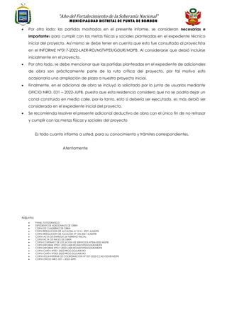“Año del Fortalecimiento de la Soberanía Nacional”
MUNICIPALIDAD DISTRITAL DE PUNTA DE BOMBON
• Por otro lado; las partidas mostradas en el presente informe, se consideran necesarias e
importantes para cumplir con las metas físicas y sociales planteadas en el expediente técnico
inicial del proyecto. Así mismo se debe tener en cuenta que esto fue consultado al proyectista
en el INFORME N°017-2022-LAER-RO/MSTVPEII/GDUR/MDPB. Al considerarse que debió incluirse
inicialmente en el proyecto.
• Por otro lado, se debe mencionar que las partidas planteadas en el expediente de adicionales
de obra son prácticamente parte de la ruta crítica del proyecto, por tal motivo esto
ocasionaría una ampliación de plazo a nuestro proyecto inicial.
• Finalmente, en el adicional de obra se incluyó lo solicitado por la junta de usuarios mediante
OFICIO NRO. 031 – 2022-JUPB, puesto que esta residencia considera que no se podría dejar un
canal construido en media calle, por lo tanto, esto si debería ser ejecutado, es más debió ser
considerado en el expediente inicial del proyecto.
• Se recomienda resolver el presente adicional deductivo de obra con el único fin de no retrasar
y cumplir con las metas físicas y sociales del proyecto
Es todo cuanto informo a usted, para su conocimiento y trámites correspondientes.
Atentamente
Adjunto:
• PANEL FOTOGRAFICO
• EXPEDIENTE DE ADICIONALES DE OBRA
• COPIA DE CUADERNO DE OBRA
• COPIA RESOLUCION DE ALCALDIA N.º 014 – 2021 A/MDPB
• COPIA RESOLUCION DE ALCALDIA N° 105-2021 A/MDPB
• COPIA ACTA DE ENTREGA DE TERRENO INICIAL
• COPIA ACTA DE INICIO DE OBRA
• COPIA CONTRATO DE LOCACION DE SERVICIOS N°006-2022-MDPB
• COPIA INFORME N°001-2022-LAER-RO/MSTVPEII/GDUR/MDPB
• COPIA INFORME N°017-2022-LAER-RO/MSTVPEII/GDUR/MDPB
• COPIA CARTA N°001-2022-RRGG-SO/LAER-RO
• COPIA CARTA N°003-2022-RRGG-SO/LAER-RO
• COPIA HOJA INTERNA DE COORDINACION N° 057-2022-CCAD-GDUR/MDPB
• COPIA OFICIO NRO. 031 – 2022-JUPB
 