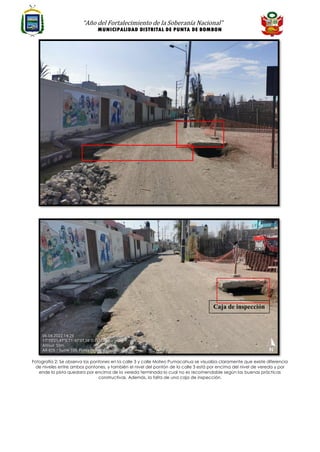 “Año del Fortalecimiento de la Soberanía Nacional”
MUNICIPALIDAD DISTRITAL DE PUNTA DE BOMBON
Fotografía 2: Se observa los pontones en la calle 3 y calle Mateo Pumacahua se visualiza claramente que existe diferencia
de niveles entre ambos pontones, y también el nivel del pontón de la calle 3 está por encima del nivel de vereda y por
ende la pista quedara por encima de la vereda terminada lo cual no es recomendable según las buenas prácticas
constructivas. Además, la falta de una caja de inspección.
Caja de inspección
 