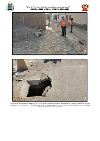 “Año del Fortalecimiento de la Soberanía Nacional”
MUNICIPALIDAD DISTRITAL DE PUNTA DE BOMBON
Fotografía 4: Se muestra la calle Bolívar en la cual se ve la vereda totalmente deteriorada, lo cual en una entrega de obra
probablemente se observe. Y más adelante se observa la losa de pontón con un extremo destrozado lo cual es un peligro
tanto para peatones como vehículos.
 