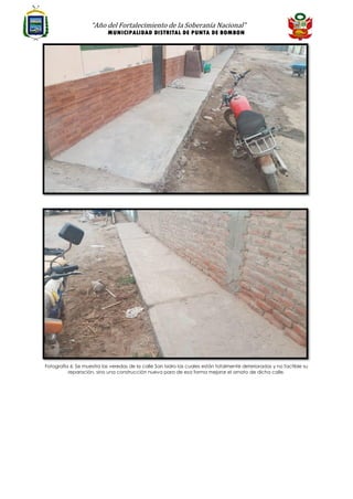 “Año del Fortalecimiento de la Soberanía Nacional”
MUNICIPALIDAD DISTRITAL DE PUNTA DE BOMBON
Fotografía 6: Se muestra las veredas de la calle San Isidro las cuales están totalmente deterioradas y no factible su
reparación, sino una construcción nueva para de esa forma mejorar el ornato de dicha calle.
 