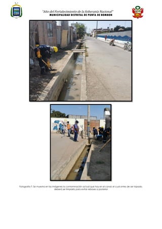 “Año del Fortalecimiento de la Soberanía Nacional”
MUNICIPALIDAD DISTRITAL DE PUNTA DE BOMBON
Fotografía 7: Se muestra en las imágenes la contaminación actual que hay en el canal, el cual antes de ser tapado,
deberá ser limpiarlo para evitar reboses a posterior
 