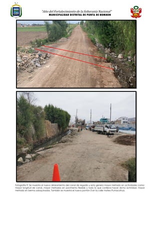 “Año del Fortalecimiento de la Soberanía Nacional”
MUNICIPALIDAD DISTRITAL DE PUNTA DE BOMBON
Fotografía 9: Se muestra el nuevo alineamiento del canal de regadío y esta genera mayor metrado en actividades como:
mayor longitud de canal, mayor metrados en pavimento flexible y todo lo que conlleva hacer dicha actividad, mayor
metrado en berma adoquinadas. También se muestra el nuevo pontón-3 en la calle mateo Pumacahua.
 