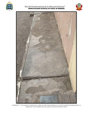 “Año del Fortalecimiento de la Soberanía Nacional”
MUNICIPALIDAD DISTRITAL DE PUNTA DE BOMBON
Fotografía 111: Se muestra la vereda en la calle san isidro lado izquierdo, la cual está totalmente deteriorado y su
reparación no es factible. Sino una nueva construcción de la misma.
 