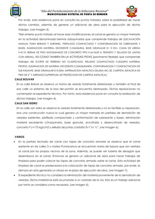 “Año del Fortalecimiento de la Soberanía Nacional”
MUNICIPALIDAD DISTRITAL DE PUNTA DE BOMBON
Por ende, esta residencia pone en consulta los puntos tratados sobre la posibilidad de hacer
dichos cambios, además de generar un adicional de obra para la ejecución de dichos
trabajos. (ver imagen 3).
*Del anterior punto tratado al hacer esas modificaciones al canal se genera un mayor metrado
en la actividad denominada bermas adoquinadas que comprende trabajos de (EXCAVACIÓN
MANUAL PARA BERMAS Y SARDINEL, PERFILADO COMPACTADO Y CONFORMACION DE SUBRASANTE Y
BASES, ELIMINACION MATERIAL EXCEDENTE C/MAQUINA, BASE GRANULAR E= 0.10m, CAMA DE ARENA
h=0.10, BERMA DE PISO ADOQUINADO DE CONCRETO TIPO II 6x10x20 A TRÁNSITO Y SELLADO DE JUNTAS
CON ARENA). ASI COMO TAMBIEN EN LA ACTIVIDAD PISTAS (pavimento flexible) que comprende
trabajos de (CORTE DE TERRENO NO CLASIFICADO, RELLENO COMPACTADO C/EQUIPO MATERIAL
PROPIO, ELIIMINACION DE MATERIAL EXCEDENTE C/MAQUINARIA, CONFORMACION Y COMPACTACION DE
SUB RASANTE, BASE GRANULAR E=0.20M, IMPRIMACION ASFALTICA DILUIDA MC-30, CARPETA ASFALTICA EN
FRIO DE 2” Y ARENADO SUPERFICIAL DE PROTECCION DE CARPETA ASFALTICA).
CALLE BOLIVAR
En la calle Bolívar se observa un tramo de vereda totalmente deteriorado y también al final de
esa calle un extremo de la losa del pontón se encuentra destrozado. Dichas reparaciones no
contemplan el expediente técnico. Por tanto, esta residencia pone en consulta la realización de
dichos trabajos. (ver imagen 4).
CALLE SAN ISIDRO
En la calle san isidro se observa la vereda totalmente deteriorada y no es factible su reparación,
sino una construcción nueva lo cual genera un mayor metrado en partidas de demolición de
veredas existentes, perfilado compactado y conformación de subrasante y bases, eliminación
material excedente c/maquinaria, base granular, encofrado y desencofrado de veredas,
concreto f’c=175 kg/cm2 y sellado de juntas c/asfalto E=1”x1 ½”. (ver imagen 6).
VARIOS
• En la partida techado de canal con tapas de concreto armado se observa que el canal
existente en las calles 3 y mateo Pumacahua se encuentran restos de basura que son vertidos
al canal por los propios vecinos de la zona. Además, se puede ver tubería de desagüe que
desemboca en el canal. Entonces se genera un adicional de obra para hacer trabajos de
limpieza para poder colocar las tapas de concreto armado sobre el canal. Esta actividad de
limpieza de canal es predecesora a la colocación de tapas de concreto armado, por ende, la
demora en esto generaría un atraso en el plazo de ejecución de obra. (ver imagen 7).
• El expediente técnico no considera la eliminación del material proveniente de la demolición de
veredas. Dicho material se está acumulado a un costado de la vía. Esto es un trabajo adicional
por tanto se considera como necesaria. (ver imagen 5).
 