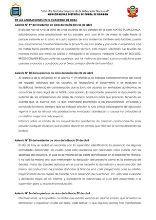 “Año del Fortalecimiento de la Soberanía Nacional”
MUNICIPALIDAD DISTRITAL DE PUNTA DE BOMBON
DE LAS ANOTACIONES EN EL CUADERNO DE OBRA
Asiento N° 49 del residente de obra del miércoles 06 de abril
El día de hoy se tuvo la visita de unos usuarios de los canales en la calle MATEO PUMACAHUA,
solicitándonos unas ampliaciones en los canales, esto con el fin de mejor la calle frente al
parque existente en la zona, el cual a opinión de esta residencia también sería factible, puesto
que mejoraríamos considerablemente el proyecto en esta parte y por ende cumpliríamos con
las metas físicas planteadas por el expediente técnico. Esto mejora solicitada fue llevado de
manera escrita por mesa de partes y entregada a mi persona mediante CARTA N° 003-2022-
RRGG-SO/LAER-RO por parte del supervisor, por tal motivo se planteará como un adicional para
que sea evaluado y aprobado por el área correspondiente de la entidad.
Asiento N° 50 del supervisor de obra del miércoles 06 de abril
Al respecto de lo señalado en el asiento nº 49 referido a los trabajos complementarios del canal
de regadío solicitado por los usuarios; se recepcionó el documento y se evaluara su
factibilidad, teniendo en consideración que la junta de usuarios son entidades autónomas; se
consultara al área legal de la MDPB para opinión. Es importante presentar el documento de
sustento de las ampliaciones de plazo de manera oportuna para que proceda, teniendo en
cuenta que se cuenta con 15 días calendario posteriores a las circunstancias invocada y
concluida la misma, siempre que los trabajos afecten la ruta crítica del programa de ejecución
vigente y que los atrasos y/o paralizaciones invocadas obedezcan a causas no atribuibles al
contratista o ejecutor del proyecto.
Informar sobre el estado de los requerimientos pendientes de atención oportunamente para
preveer cualquier situación que pudiera derivar en atrasos que afecten el normal desarrollo de
la obra.
Asiento N° 55 del residente de obra del sábado 09 de abril
El día de hoy se realizó un recorrido con la supervisión identificando la presencia de algunas
actividades adicionales los cuales para esta residencia son necesarios para cumplir con los
objetivos del proyecto, el cual es la mejora de las calles identificadas en el expediente técnico,
y no solo la mejora sino que interrumpen la ejecución del proyecto como es la existencia de
árboles, muros de canales dañados en el cual se necesita la demolición y reconstrucción del
mismo, reconstrucción de canales dañados al final de una calle proyectada para su asfalto,
mejoramiento de los niveles de rasante por la presencia de puentones, etc. esto será evaluado
y detallado mejor en un informe y expediente te adicionales el cual será presentado a la
supervisión para su respectiva evaluación.
Asiento N° 56 del supervisor de obra del sábado 09 de abril
Efectivamente, se ha podido constatar que existen veredas en pésimo estado, que ameritan su
eliminación y reposición (Calle san Isidro, calle Bolívar) y que algunos vecinos han manifestado
 