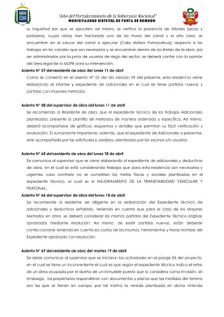“Año del Fortalecimiento de la Soberanía Nacional”
MUNICIPALIDAD DISTRITAL DE PUNTA DE BOMBON
su inquietud por que se ejecuten; así mismo, se verifico la presencia de árboles (secos y
podados), cuyas raíces han fracturado uno de los muros del canal y el otro caso, se
encuentran en el cauce del canal a ejecutar (Calle Mateo Pumacahua); respecto a los
trabajos en los canales que son necesarios y se encuentran dentro de los límites de la obra, por
ser administrados por la junta de usuarios de riego del sector, se deberá contar con la opinión
del área legal de la MDPB para su intervención.
Asiento N° 57 del residente de obra del lunes 11 de abril
Como se comentó en el asiento N° 55 del día sábado 09 del presente, esta residencia viene
elaborando el informe y expediente de adicionales en el cual se tiene partidas nuevas y
partidas con mayores metrados
Asiento N° 58 del supervisor de obra del lunes 11 de abril
Se recomienda al Residente de obra, que el expediente técnico de los trabajos Adicionales
planteados, presente la plantilla de metrados de manera ordenada y específica; Así mismo,
deberá acompañarse de gráficos, esquemas y detalles que permitan su fácil verificación y
evaluación; Es sumamente importante, además, que el expediente de Adicionales a presentar,
este acompañado por las solicitudes o pedidos, planteados por los vecinos y/o usuarios.
Asiento N° 65 del residente de obra del lunes 18 de abril
Se comunica al supervisor que se viene elaborando el expediente de adicionales y deductivos
de obra, en el cual se está considerando trabajos que para esta residencia son necesarios y
urgentes, caso contrario no se cumplirían las metas físicas y sociales planteadas en el
expediente técnico, el cual es el MEJORAMIENTO DE LA TRANSITABILIDAD VEHICULAR Y
PEATONAL.
Asiento N° 66 del supervisor de obra del lunes 18 de abril
Se recomienda al residente ser diligente en la elaboración del Expediente técnico de
adicionales y deductivos señalado, teniendo en cuenta que para el caso de los Mayores
Metrados en obra, se deberá considerar las mismas partidas del Expediente Técnico original,
aprobadas mediante resolución; Así mismo, de existir partidas nuevas, están deberán
confeccionarse teniendo en cuenta los costos de los insumos, herramientas y Horas Hombre del
Expediente aprobado con resolución.
Asiento N° 67 del residente de obra del martes 19 de abril
Se debe comunicar al supervisor que se iniciaran las actividades en el pasaje 06 del proyecto,
en el cual se tiene un inconveniente el cual es que según el expediente técnico indica el retiro
de un área ocupada por el dueño de un inmueble puesto que lo considera como invasión, sin
embargo, los propietarios respondieron con documentos y planos que las medidas del terreno
son las que se tienen en campo, por tal motivo la vereda planteada en dicha vivienda
 