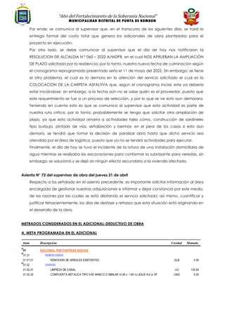 “Año del Fortalecimiento de la Soberanía Nacional”
MUNICIPALIDAD DISTRITAL DE PUNTA DE BOMBON
Por ende; se comunica al supervisor que, en el transcurso de los siguientes días, se hará la
entrega formal del costo total que genera los adicionales de obra planteados para el
proyecto en ejecución.
Por otro lado, se debe comunicar al supervisor que el día de hoy nos notificaron la
RESOLUCION DE ALCALDIA N.º 060 – 2022 A/MDPB, en el cual NOS APRUEBAN LA AMPLIACIÓN
DE PLAZO solicitada por la residencia; por lo tanto, nuestra nueva fecha de culminación según
el cronograma reprogramado presentado sería el 11 de mayo del 2022. Sin embargo; se tiene
el otro problema, el cual es la demora en la atención del servicio solicitado el cual es la
COLOCACION DE LA CARPETA ASFALTIVA que, según el cronograma inicial, este ya debería
estar iniciándose; sin embargo, a la fecha aún no se sabe quién es el proveedor, puesto que
este requerimiento se fue a un proceso de selección, y por lo que se ve esto aun demorara.
Teniendo en cuenta esto es que se comunica al supervisor que esta actividad es parte de
nuestra ruta crítica, por lo tanto; probablemente se tenga que solicitar otra ampliación de
plazo, ya que esta actividad amarra a actividades tales como, construcción de sardineles
tipo burbuja, pintado de vías, señalización y bermas; en el peor de los casos si esto aun
demora, se tendrá que tomar la decisión de paralizar obra hasta que dicho servicio sea
atendido por el área de logística, puesto que ya no se tendrá actividades para ejecutar.
Finalmente, el día de hoy se tuvo el incidente de la rotura de una instalación domiciliaria de
agua mientras se realizaba las excavaciones para conformar la subrasante para veredas, sin
embargo; se solucionó y se dejó sin ningún efecto secundario a la vivienda afectada.
Asiento N° 72 del supervisor de obra del jueves 21 de abril
Respecto a los señalado en el asiento precedente, es importante solicitar información al área
encargada de gestionar nuestras adquisiciones e informar y dejar constancia por este medio,
de las razones por las cuales se está dilatando el servicio solicitado; así mismo, cuantificar y
justificar fehacientemente, los días de desfase y retrasos que esta situación está originando en
el desarrollo de la obra.
METRADOS CONSIDERADOS EN EL ADICIONAL-DEDUCTIVO DE OBRA
A. META PROGRAMADA EN EL ADICIONAL
Item Descripción Unidad Metrado
01 ADICIONAL POR PARTIDAS NUEVAS
01.01 REMOCIONES
01.01.01 REMOCION DE ARBOLES EXISTENTES GLB 5.00
01.02 VARIOS
01.02.01 LIMPIEZA DE CANAL m2 135.64
01.02.02 COMPUERTA METALICA TIPO 5-00 ARMCO O SIMILAR (0.85 x 1.60 m) IZAJE H-2 ø 18" UND 5.00
 