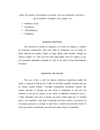 Dentro del conjunto de herramientas necesarias con la que contaremos, para llevar a
cabo la instalación de algunos de los equipos son:
 Sopladoras de aire
 Ponchadoras.
 Destornilladores.
 Crimpiadora.
SEGURIDAD INDUSTRIAL
Para mantener las normas de seguridad en el centro de cómputo, se realizara
las respectivas señalizaciones, tales como salida de emergencia, vías de escape, no
fumar, ubicación del extintor, extintor de fuego, alarma contra incendios, botiquín de
primeros auxilios, etc. Todo esto para evitar algún peligro contra los equipos, ya que
son sumamente importantes protegerlo de todo lo que afecte el buen funcionamiento
del mismo.
ERGONOMÍA DEL ESPACIO
Para que se lleve a cabo las mejores condiciones ergonómicas posible del
centro, se propone la dotación de 16 sillas con un diseño ergomico avanzado para que
los usuarios puedan trabajar e investigar cómodamente, permitiendo mantener una
postura adecuada al momento de estar frente al computador, lo cual será una
constante en este tipo de espacio, ya que muchos lo utilizarían la mayoría de veces, y
3 sillas adicionales tanto para el docente que desee realizar algún tipo de actividad
junto a sus estudiantes, como para el encargado del centro, puesto a que hacerlo de
esta manera pensamos en proteger su salud física y mental al prevenir altos niveles de
estrés que pueden ser producidos por estar tanto tiempo frente al computador.
 