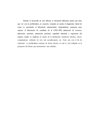 Durante el desarrollo de este informe se abordarán diferentes puntos que tiene
que ver con la problemática en concreto, tomando en cuenta el diagnóstico inicial de
cómo se encontraba el laboratorio anteriormente, mantenimiento, propuesta para
mejorar el laboratorio de castellano de la UPEL-IPB, planeación de recursos,
planeación operativa, planeación personal, seguridad industrial y ergonomía del
espacio, donde se explicara el estado de la iluminación, instalación eléctrica, mesas,
computadoras, cableado de red, aire acondicionado, etc. Todo esto con el fin de
solucionar la problemática existente de forma efectiva, la cual se verá reflejada en la
propuesta del diseño que mostraremos más adelante.
 