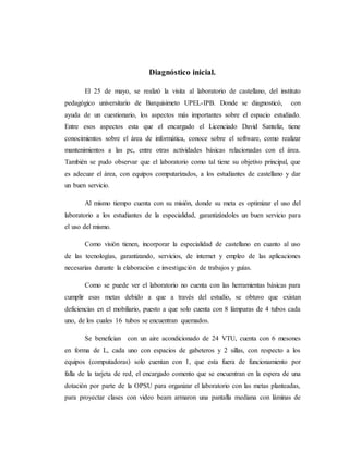 Diagnóstico inicial.
El 25 de mayo, se realizó la visita al laboratorio de castellano, del instituto
pedagógico universitario de Barquisimeto UPEL-IPB. Donde se diagnosticó, con
ayuda de un cuestionario, los aspectos más importantes sobre el espacio estudiado.
Entre esos aspectos esta que el encargado el Licenciado David Santeliz, tiene
conocimientos sobre el área de informática, conoce sobre el software, como realizar
mantenimientos a las pc, entre otras actividades básicas relacionadas con el área.
También se pudo observar que el laboratorio como tal tiene su objetivo principal, que
es adecuar el área, con equipos computarizados, a los estudiantes de castellano y dar
un buen servicio.
Al mismo tiempo cuenta con su misión, donde su meta es optimizar el uso del
laboratorio a los estudiantes de la especialidad, garantizándoles un buen servicio para
el uso del mismo.
Como visión tienen, incorporar la especialidad de castellano en cuanto al uso
de las tecnologías, garantizando, servicios, de internet y empleo de las aplicaciones
necesarias durante la elaboración e investigación de trabajos y guías.
Como se puede ver el laboratorio no cuenta con las herramientas básicas para
cumplir esas metas debido a que a través del estudio, se obtuvo que existan
deficiencias en el mobiliario, puesto a que solo cuenta con 8 lámparas de 4 tubos cada
uno, de los cuales 16 tubos se encuentran quemados.
Se benefician con un aire acondicionado de 24 VTU, cuenta con 6 mesones
en forma de L, cada uno con espacios de gabeteros y 2 sillas, con respecto a los
equipos (computadoras) solo cuentan con 1, que esta fuera de funcionamiento por
falla de la tarjeta de red, el encargado comento que se encuentran en la espera de una
dotación por parte de la OPSU para organizar el laboratorio con las metas planteadas,
para proyectar clases con video beam armaron una pantalla mediana con láminas de
 