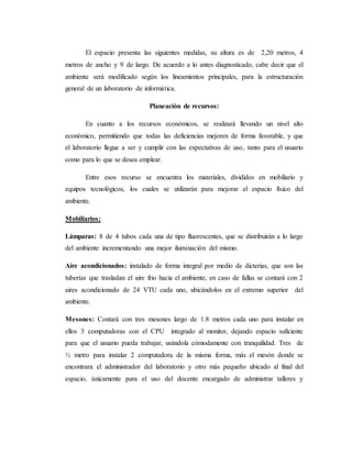 El espacio presenta las siguientes medidas, su altura es de 2,20 metros, 4
metros de ancho y 9 de largo. De acuerdo a lo antes diagnosticado, cabe decir que el
ambiente será modificado según los lineamientos principales, para la estructuración
general de un laboratorio de informática.
Planeación de recursos:
En cuanto a los recursos económicos, se realizará llevando un nivel alto
económico, permitiendo que todas las deficiencias mejoren de forma favorable, y que
el laboratorio llegue a ser y cumplir con las expectativas de uso, tanto para el usuario
como para lo que se desea emplear.
Entre esos recurso se encuentra los materiales, divididos en mobiliario y
equipos tecnológicos, los cuales se utilizarán para mejorar el espacio físico del
ambiente.
Mobiliarios:
Lámparas: 8 de 4 tubos cada una de tipo fluorescentes, que se distribuirán a lo largo
del ambiente incrementando una mejor iluminación del mismo.
Aire acondicionados: instalado de forma integral por medio de dicterias, que son las
tuberías que trasladan el aire frio hacia el ambiente, en caso de fallas se contará con 2
aires acondicionado de 24 VTU cada uno, ubicándolos en el extremo superior del
ambiente.
Mesones: Contará con tres mesones largo de 1.8 metros cada uno para instalar en
ellos 3 computadoras con el CPU integrado al monitor, dejando espacio suficiente
para que el usuario pueda trabajar, usándola cómodamente con tranquilidad. Tres de
½ metro para instalar 2 computadora de la misma forma, más el mesón donde se
encontrara el administrador del laboratorio y otro más pequeño ubicado al final del
espacio, únicamente para el uso del docente encargado de administrar talleres y
 