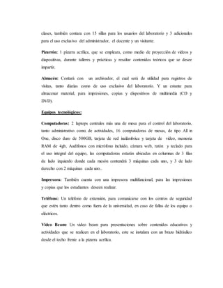 clases, también contara con 15 sillas para los usuarios del laboratorio y 3 adicionales
para el uso exclusivo del administrador, el docente y un visitante.
Pizarrón: 1 pizarra acrílica, que se empleara, como medio de proyección de videos y
diapositivas, durante talleres y prácticas y resaltar contenidos teóricos que se desee
impartir.
Almacén: Contará con un archivador, el cual será de utilidad para registros de
visitas, tanto diarias como de uso exclusivo del laboratorio. Y un estante para
almacenar material, para impresiones, copias y dispositivos de multimedia (CD y
DVD).
Equipos tecnológicos:
Computadoras: 2 laptops centrales más una de mesa para el control del laboratorio,
tanto administrativo como de actividades, 16 computadoras de mesas, de tipo All in
One, disco duro de 500GB, tarjeta de red inalámbrica y tarjeta de video, memoria
RAM de 4gb, Audífonos con micrófono incluido, cámara web, ratón y teclado para
el uso integral del equipo, las computadoras estarán ubicadas en columnas de 3 filas
de lado izquierdo donde cada mesón contendrá 3 máquinas cada uno, y 3 de lado
derecho con 2 máquinas cada uno..
Impresora: También cuenta con una impresora multifuncional, para las impresiones
y copias que los estudiantes deseen realizar.
Teléfono: Un teléfono de extensión, para comunicarse con los centros de seguridad
que estén tanto dentro como fuera de la universidad, en caso de fallas de los equipo o
eléctricos.
Video Beam: Un video beam para presentaciones sobre contenidos educativos y
actividades que se realicen en el laboratorio, este se instalara con un brazo hidráulico
desde el techo frente a la pizarra acrílica.
 
