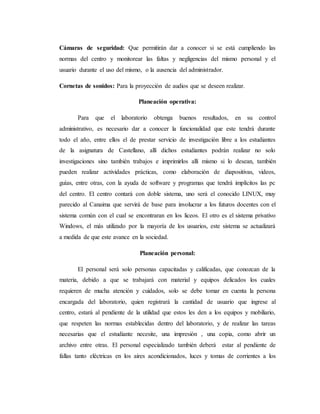Cámaras de seguridad: Que permitirán dar a conocer si se está cumpliendo las
normas del centro y monitorear las faltas y negligencias del mismo personal y el
usuario durante el uso del mismo, o la ausencia del administrador.
Cornetas de sonidos: Para la proyección de audios que se deseen realizar.
Planeación operativa:
Para que el laboratorio obtenga buenos resultados, en su control
administrativo, es necesario dar a conocer la funcionalidad que este tendrá durante
todo el año, entre ellos el de prestar servicio de investigación libre a los estudiantes
de la asignatura de Castellano, allí dichos estudiantes podrán realizar no solo
investigaciones sino también trabajos e imprimirlos allí mismo si lo desean, también
pueden realizar actividades prácticas, como elaboración de diapositivas, videos,
guías, entre otras, con la ayuda de software y programas que tendrá implícitos las pc
del centro. El centro contará con doble sistema, uno será el conocido LINUX, muy
parecido al Canaima que servirá de base para involucrar a los futuros docentes con el
sistema común con el cual se encontraran en los liceos. El otro es el sistema privativo
Windows, el más utilizado por la mayoría de los usuarios, este sistema se actualizará
a medida de que este avance en la sociedad.
Planeación personal:
El personal será solo personas capacitadas y calificadas, que conozcan de la
materia, debido a que se trabajará con material y equipos delicados los cuales
requieren de mucha atención y cuidados, solo se debe tomar en cuenta la persona
encargada del laboratorio, quien registrará la cantidad de usuario que ingrese al
centro, estará al pendiente de la utilidad que estos les den a los equipos y mobiliario,
que respeten las normas establecidas dentro del laboratorio, y de realizar las tareas
necesarias que el estudiante necesite, una impresión , una copia, como abrir un
archivo entre otras. El personal especializado también deberá estar al pendiente de
fallas tanto eléctricas en los aires acondicionados, luces y tomas de corrientes a los
 