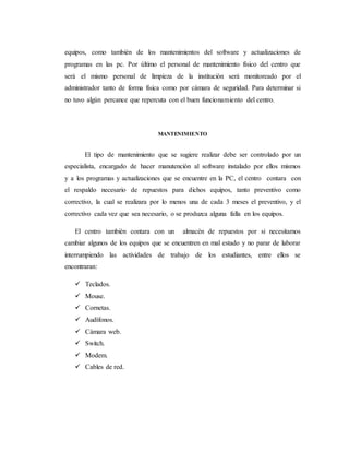 equipos, como también de los mantenimientos del software y actualizaciones de
programas en las pc. Por último el personal de mantenimiento físico del centro que
será el mismo personal de limpieza de la institución será monitoreado por el
administrador tanto de forma física como por cámara de seguridad. Para determinar si
no tuvo algún percance que repercuta con el buen funcionamiento del centro.
MANTENIMIENTO
El tipo de mantenimiento que se sugiere realizar debe ser controlado por un
especialista, encargado de hacer manutención al software instalado por ellos mismos
y a los programas y actualizaciones que se encuentre en la PC, el centro contara con
el respaldo necesario de repuestos para dichos equipos, tanto preventivo como
correctivo, la cual se realizara por lo menos una de cada 3 meses el preventivo, y el
correctivo cada vez que sea necesario, o se produzca alguna falla en los equipos.
El centro también contara con un almacén de repuestos por si necesitamos
cambiar algunos de los equipos que se encuentren en mal estado y no parar de laborar
interrumpiendo las actividades de trabajo de los estudiantes, entre ellos se
encontraran:
 Teclados.
 Mouse.
 Cornetas.
 Audífonos.
 Cámara web.
 Switch.
 Modem.
 Cables de red.
 