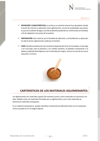 Materiales de Construcción - 10 - 2016
ARCILLA:
 DEFINICIÓN Y CARACTERÍSTICAS: La arcilla es un material mineral muy abundante. Desde
el punto de vista de su aplicación como aglomerante, una de las propiedades que posee,
es que con la adición de agua, la arcilla se plastifica pudiendo ser conformada con facilidad,
a fin de adaptarla a las juntas de las piedras
 PREPARACIÓN: Este material, por la facilidad de obtención, y la facilidad de su aplicación
ha sido el primer aglomerante usado por el hombre.
 USOS: Desafortunadamente esta resistencia depende del tenor de humedad, si este llega
a ser muy bajo, esta se pulveriza, si en cambio aumenta, se plastifica nuevamente y se
aplasta, pudiendo desintegrarse y ser arrastrada por el agua, como en el caso de los muros
expuestos a la lluvia.
CARTERISTICAS DE LOS MATERIALES AGLOMERANTES:
Los Aglomerantes son materiales capaces de mantener juntos a otros materiales sin reaccionar con
ellos. Debido a esto, los materiales formados por un aglomerante y uno a más materiales se
denominan materiales compuestos.
Es un material compuesto se pueden identificar claramente las diferentes fases con lo componen,
como se puede ver en la imagen adjunta.
 