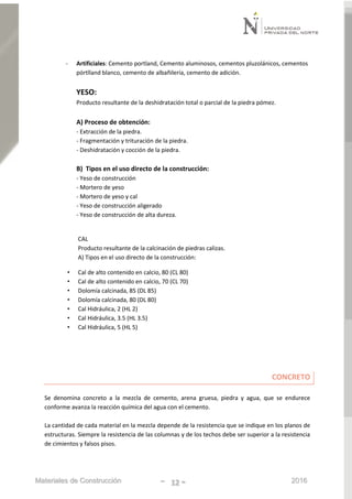Materiales de Construcción - 12 - 2016
- Artificiales: Cemento portland, Cemento aluminosos, cementos pluzolánicos, cementos
pórtlland blanco, cemento de albañilería, cemento de adición.
YESO:
Producto resultante de la deshidratación total o parcial de la piedra pómez.
A) Proceso de obtención:
- Extracción de la piedra.
- Fragmentación y trituración de la piedra.
- Deshidratación y cocción de la piedra.
B) Tipos en el uso directo de la construcción:
- Yeso de construcción
- Mortero de yeso
- Mortero de yeso y cal
- Yeso de construcción aligerado
- Yeso de construcción de alta dureza.
CAL
Producto resultante de la calcinación de piedras calizas.
A) Tipos en el uso directo de la construcción:
• Cal de alto contenido en calcio, 80 (CL 80)
• Cal de alto contenido en calcio, 70 (CL 70)
• Dolomía calcinada, 85 (DL 85)
• Dolomía calcinada, 80 (DL 80)
• Cal Hidráulica, 2 (HL 2)
• Cal Hidráulica, 3.5 (HL 3.5)
• Cal Hidráulica, 5 (HL 5)
CONCRETO
Se denomina concreto a la mezcla de cemento, arena gruesa, piedra y agua, que se endurece
conforme avanza la reacción química del agua con el cemento.
La cantidad de cada material en la mezcla depende de la resistencia que se indique en los planos de
estructuras. Siempre la resistencia de las columnas y de los techos debe ser superior a la resistencia
de cimientos y falsos pisos.
 