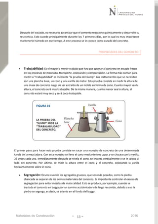 Materiales de Construcción - 13 - 2016
Después del vaciado, es necesario garantizar que el cemento reaccione químicamente y desarrolle su
resistencia. Esto sucede principalmente durante los 7 primeros días, por lo cual es muy importante
mantenerlo húmedo en ese tiempo. A este proceso se le conoce como curado del concreto.
PROPIEDADES DEL CONCRETO:
 Trabajabilidad: Es el mayor o menor trabajo que hay que aportar al concreto en estado fresco
en los procesos de mezclado, transporte, colocación y compactación. La forma más común para
medir la "trabajabilidad" es mediante "la prueba del slump". Los instrumentos que se necesitan
son una plancha base, un cono y una varilla de metal. Esta prueba consiste en medir la altura de
una masa de concreto luego de ser extraída de un molde en forma de cono. Cuanto mayor sea la
altura, el concreto será más trabajable. De la misma manera, cuanto menor sea la altura, el
concreto estará muy seco y será poco trabajable.
El primer paso para hacer esta prueba consiste en sacar una muestra de concreto de una determinada
tanda de la mezcladora. Con esta muestra se llena el cono mediante tres capas y se chucea con la varilla,
25 veces cada una. Inmediatamente después se nivela el cono, se levanta verticalmente y se le coloca al
lado del concreto. Por último, se mide la altura entre el cono y el concreto, colocando la varilla
horizontalmente sobre el cono.
 Segregación: Ocurre cuando los agregados gruesos, que son más pesados, como la piedra
chancada se separan de los demás materiales del concreto. Es importante controlar el exceso de
segregación para evitar mezclas de mala calidad. Esto se produce, por ejemplo, cuando se
traslada el concreto en buggy por un camino accidentado y de largo recorrido, debido a eso la
piedra se segrega, es decir, se asienta en el fondo del buggy.
 