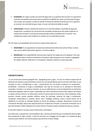 Materiales de Construcción - 14 - 2016
 Exudación: Se origina cuando una parte del agua sale a la superficie del concreto. Es importante
controlar la exudación para evitar que la superficie se debilite por sobre-concentración de agua.
Esto sucede, por ejemplo, cuando se excede el tiempo de vibrado haciendo que en la superficie
se acumule una cantidad de agua mayor a la que normalmente debería exudar.
 Contracción: Produce cambios de volumen en el concreto debido a la pérdida de agua por
evaporación, causada por las variaciones de humedad y temperatura del medio ambiente. Es
importante controlar la contracción porque puede producir problemas de fi suración. Una
medida para reducir este problema es cumplir con el curado del concreto.
Por otro lado, las propiedades del concreto en estado endurecido son:
 Elasticidad: Es la capacidad de comportarse elásticamente dentro de ciertos límites. Es decir,
que una vez deformado puede regresar a su forma original.
 Resistencia: Es la capacidad del concreto para soportar las cargas que se le apliquen. Para que
éste desarrolle la resistencia indicada en los planos, debe prepararse con cemento y agregados
de calidad. Además, debe tener un transporte, colocado, vibrado y curado adecuado.
TIPOS DE CONCRETO:
CONCRETO SIMPLE.-
Es una mezcla de cemento agregado fino , agregado grueso y agua , el cual no contiene ningún tipo de
elemento de refuerzo o posee elementos menores a los especificadores para el concreto reforzado, ya sea
vaciados en sitio o prefabricado y cuyas características son una buena resistencia en compresión ,
durabilidad , resistencia al fuego y maleabilidad. Este tipo de concreto no es utilizado en elementos
sometidos a tensión o un esfuerzo cortante. Su uso en edificaciones se da principalmente en elementos
totalmente apoyados sobre el suelo o soportados por otros elementos estructurales capaces de proveer
un apoyo vertical continuo. Se utiliza para construir muchos tipos de estructuras, como autopistas, calles,
puentes, túneles, presas, grandes edificios, pistas de aterrizaje, sistemas de riego y canalización,
rompeolas, embarcaderos y muelles, aceras, silos o bodegas, factorías, casas e incluso barcos. En la
albañilería el concreto es utilizado también en forma de tabiques o bloques. Resistencia a fuerzas de
compresión elevadas, bajo costo, larga duración (en condiciones normales, el concreto se fortalece con el
paso del tiempo). Puede moldearse de muchas formas. Presenta amplia variedad de texturas y colores.
El concreto simple se usa para vaciar el falso piso y contrapeso.
En el falso piso, la proporción recomendable es de 1 volumen de cemento por 12 volúmenes de hormigón.
Esta proporción se logra usando: 1 bolsa de cemento con 4 buggies de hormigón y la cantidad de agua
necesaria para obtener una mezcla pastosa que permita un buen trabajo.
 