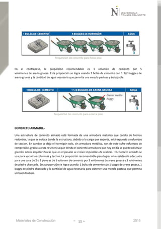Materiales de Construcción - 15 - 2016
Proporción de concreto para falso piso
En el contrapeso, la proporción recomendable es 1 volumen de cemento por 5
volúmenes de arena gruesa. Esta proporción se logra usando 1 bolsa de cemento con 1 1/2 buggies de
arena gruesa y la cantidad de agua necesaria que permita una mezcla pastosa y trabajable.
Proporción de concreto para contra piso
CONCRETO ARMADO.-
Una estructura de concreto armado está formada de una armadura metálica que consta de hierros
redondos, la que se coloca donde la estructura, debido a la carga que soporta, está expuesta a esfuerzos
de taccion. En cambio se deja el hormigón solo, sin armadura metálica, son de este sufre esfuerzos de
compresión, gracias a esta resistencia que brinda el concreto armado es que hoy en día se puede observar
grandes obras arquitectónicas que en el pasado se creían imposibles de realizar. El concreto armado se
usa para vaciar las columnas y techos. La proporción recomendable para lograr una resistencia adecuada
para una casa de 2 o 3 pisos es de 1 volumen de cemento por 3 volúmenes de arena gruesa y 3 volúmenes
de piedra chancada. Esta proporción se logra usando: 1 bolsa de cemento con 1 buggy de arena gruesa, 1
buggy de piedra chancada y la cantidad de agua necesaria para obtener una mezcla pastosa que permita
un buen trabajo.
 