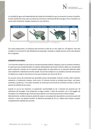 Materiales de Construcción - 16 - 2016
La cantidad de agua varía dependiendo del estado de humedad en que se encuentre la arena y la piedra.
Si están totalmente secas, para una bolsa de cemento se necesitará 40 litros de agua. Pero si la piedra y la
arena están totalmente mojadas, bastará con unos 20 litros.
Proporción de concreto para f ' c=175kg/cm2
Con estas proporciones, la resistencia del concreto al cabo de un mes, debe ser 175 kg/cm2. Esto sólo
sucederá si el concreto ha sido debidamente preparado, colocado y mojado durante varios días después
de su fraguado.
CONCRETO CICLOPEO.-
Es el concreto simple en cuya masa se incorporan grandes piedras o bloques y que no contiene armadura.
Es aquel que esta complementado con piedras desplazaditas de tamaño máximo, deben ser introducidas
previa selección y lavado con el requisito indispensable de cada piedra en su ubicación definitiva debe
estar totalmente rodeada de concreto simple. El concreto ciclópeo no se considera concreto estructural y
no debería ser usado en estructuras en las que el espesor sea menor de 30 cm.
Se usa para muros de contención por gravedad, presas de gravedad, cimiento corrido, sobre cimiento,
calzaduras y fundaciones masivas, entre otros. El cimiento corrido se utilizaba para bases, sub bases,
sardineles y jardineras. Y los sobre cimientos se construyen encima de los cimientos corridos y antes de
asentar los ladrillos de los muros.
Cuando se usa en los cimientos, la proporción recomendable es de 1 volumen de cemento por 10
volúmenes de hormigón. Esta proporción se logra usando: 1 bolsa de cemento, con 3 1/3 buggies de
hormigón y la cantidad de agua necesaria para obtener una mezcla que permita un buen trabajo.
Adicionalmente, se debe incorporar piedra de zanja en una proporción equivalente a una tercera parte del
volumen a vaciar. Las piedras tendrán un diámetro promedio de 25 cm., deben estar limpias y quedar
completamente rodeadas de concreto.
 