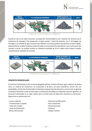 Materiales de Construcción - 17 - 2016
Proporción de concreto para féc.=100kg/cm2
Cuando se usa en los sobre cimientos, la proporción recomendable es de 1 volumen de cemento por 8
volúmenes de hormigón. Esta proporción se logra usando: 1 bolsa de cemento, con 2 1/2 buggies de
hormigón y la cantidad de agua necesaria para obtener una mezcla pastosa que permita un buen trabajo.
Adicionalmente se debe incorporar piedra de cajón en una proporción equivalente a una cuarta parte del
volumen a vaciar. Las piedras tendrán un diámetro promedio de 10 cm, deben estar limpias y quedar
completamente rodeadas de concreto.
Proporción de concreto para f´c=100kg/cm2
CONCRETO PREMEZCLADO:
El Concreto Premezclado es una mezcla de agregados pétreos cemento Pórtland, agua y aditivos. Se diseña
como un material de resistencia a la compresión a 28 días y de peso volumétrico normal. Por sus
propiedades, el Concreto Premezclado es ideal para cualquier tipo de elemento y construcción en general
en donde el elemento a colar no esté sujeto a condiciones de trabajo en ambientes químicos agresivos. El
Concreto Premezclado es la mejor opción para la construcción de diferentes elementos y estructuras.
Algunas de sus aplicaciones son:
- Losas y cubiertas
- Cimentaciones y zapatas
- Columnas y trabes
- Losas de Cimentación
- Muros estructurales
- Elementos prefabricados
- Pisos industriales
- Estacionamientos
- Senderos
- Colados masivos
 