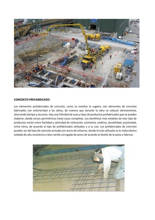 CONCRETO PREFABRICADO:
Los elementos prefabricados de concreto, como su nombre lo sugiere, son elementos de concreto
fabricados con anterioridad a las obras, de manera que durante la obra se colocan directamente,
ahorrando tiempo y recursos. Hay una infinidad de usos y tipos de productos prefabricados que se pueden
elaborar, desde cercos perimétricos hasta casas completas. Los beneficios más notables de este tipo de
productos varían entre facilidad y velocidad de colocación, economía, estética, durabilidad, practicidad,
entre otros, de acuerdo al tipo de prefabricados utilizados y a su uso. Los prefabricados de concreto
pueden ser del tipo de concreto armado con acero de refuerzo, donde lo más utilizado es la malla electro
soldada de alta resistencia o bien varilla corrugada de acero de acuerdo al diseño de la pieza a fabricar.
 