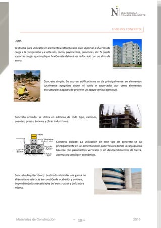 Materiales de Construcción - 19 - 2016
USOS DEL CONCRETO:
USOS
Se diseña para utilizarse en elementos estructurales que soportan esfuerzos de
carga a la compresión y a la flexión, como, pavimentos, columnas, etc. Si puede
soportar cargas que implique flexión este deberá ser reforzado con un alma de
acero.
Concreto simple: Su uso en edificaciones se da principalmente en elementos
totalmente apoyados sobre el suelo o soportados por otros elementos
estructurales capaces de proveer un apoyo vertical continuo.
Concreto armado: se utiliza en edificios de todo tipo, caminos,
puentes, presas, túneles y obras industriales.
Concreto ciclope: La utilización de este tipo de concreto se da
principalmente en las cimentaciones superficiales donde la zanja pueda
hacerse con parámetros verticales y sin desprendimientos de tierra,
además es sencillo y económico.
Concreto Arquitectónico: destinado a brindar una gama de
alternativas estéticas en cuestión de acabados y colores,
dependiendo las necesidades del constructor y de la obra
misma.
 