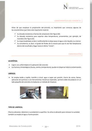 Materiales de Construcción - 20 - 2016
CARACTERISTICAS DEL CONCRETO:
Antes de que empieces la preparación del concreto, es importante que conozcas algunas de
las características que tiene este importante material.
 Su elevada resistencia a fuerzas de compresión (Ver figura 60).
 Su elevada resistencia para soportar altas temperaturas, provenientes, por ejemplo, de
incendios (Ver figura 62).
 Su impermeabilidad, es decir, la dificultad de no dejar pasar el agua u otro líquido a su interior.
 Su consistencia, es decir, el grado de fluidez de la mezcla para que le sea fácil desplazarse
dentro del encofrado y llegar hasta el último "rincón".
CONSERVACIÓN
LA ESTÉTICA:
 Lograr una uniformidad en la aplicación del concreto
 Los factores climatológicos (lluvias, viento y temperatura), ayudan en dispersar toda la contaminación.
LIMPIEZA:
 Se emplea balde y cepillo, martillo y cincel, agua o vapor por presión, chorro de arena, llamas,
aplicación de químicos o con herramientas mecánicas especiales. (primero debe de probarse en un
lado pequeño del concreto al emplearse un método de limpieza).
TIPO DE LIMPIEZA:
Chorros abrasivos: deterioro o suciedad de la superficie. Se utiliza la abrasión para remover la suciedad,
también se emplea el agua a fuerte presión.
 