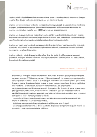 Materiales de Construcción - 21 - 2016
Limpieza química: limpiadores químicos con mezclas de aguas y también solventes limpiadores sin agua,
el cual se debe de usar protección personas, ya que son altamente tóxicos.
Limpieza con llamas: remover sustancias como aceite, pintura y suciedad, lo cual, se incinera mientras se
evapora la humedad de la superficie. Se realiza moviendo soplete multillama sobre la superficie del
concreto a temperatura muy alta, unos 3.100°C, provoca que la capa se descare.
Limpieza con abrasivos metálicos: mediante un equipo portátil para abrasión (autosuficiente y sin aire)
para limpiar las superficies horizontales o ligeramente inclinadas. Ideal para remover contaminantes dela
superficies (ejemplo: pintura vieja, suciedad y residuos de concreto quebrantado).
Limpieza con vapor: agua bombeada a una caldera donde se convierte en vapor que se dirige en chorro
al concreto, en ocasiones se requiere cepillos y materiales abrasivos para remover suciedad y residuos
con respecto a la aplicación de ácidos.
Limpieza mediante rociado de agua: se debe aplicar de arriba abajo, de tal forma que arrastre por
gravedad el polvo y los desechos residuales para lograr una limpieza uniforme, es de alta o baja presión,
dependiendo del grado de suciedad
PREPARACIÓN DEL CONCRETO:
El concreto, u hormigón, consiste en una mezcla de ¾ partes de arena y grava y la otracuarta parte
de agua y cemento. (75% de arena y grava y 25% cemento yagua). , en proporciones que dependen
del uso que se le va a dar, a la cual se le añade agua, para inducir una reacción química que se llama
fragua .La mezcla, después de añadirle el agua, se seca y endurece en un lapso de horas, haciéndose
muy resistente a la compresión, aun cuando no resiste mucha. Las proporciones
de componentes son: una (1) parte de cemento, de dos a tres (2 á 3) partes de arena, y tres a cuatro
(3 a 4) partes de piedra picada, mezclada con una cantidad de agua que no debe exceder a la
cantidad de cemento. Para tener resistencia en el concreto lo importante es, cuánta agua y cemento
se le pone. Se puede manejar y moldear la mezcla.
Las mezclas no deben contaminarse con tierra, por eso hay que prepararlas en una superficie
limpia, de preferencia en una tarima de madera.
Un bulto de cemento equivale aproximadamente a 33 litros de agua. (1 bote)
Con cinco palas se llena 1 bote; se deben usar botes de plástico, lo importante es que la medida sea
constante, 5 palas regularmente llenas o 18 litros.
 