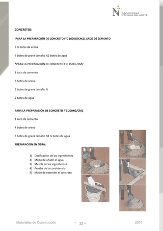 Materiales de Construcción - 22 - 2016
CONCRETOS
PARA LA PREPARACIÓN DE CONCRETO F´C 100KG/CM21 SACO DE CEMENTO
6 ½ botes de arena
7 botes de grava tamaño ¾2 botes de agua
*PARA LA PREPARACIÓN DE CONCRETO F´C 150KG/CM2
1 saco de cemento
5 botes de arena
6 botes de grava tamaño ¾
2 botes de agua
PARA LA PREPARACIÓN DE CONCRETO F´C 200KG/CM2
1 saco de cemento
4 botes de arena
5 botes de grava tamaño ¾1 ½ botes de agua
PREPARACION EN OBRA:
1) Dosificación de los ingredientes
2) Modo de añadir el agua.
3) Mezcla de los ingredientes
4) Prueba de la consistencia
5) Modo de extender el concreto
 