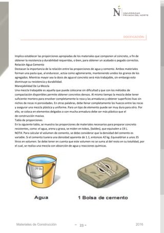 Materiales de Construcción - 23 - 2016
DOCIFICACIÓN:
Implica establecer las proporciones apropiadas de los materiales que componen al concreto, a fin de
obtener la resistencia y durabilidad requeridas, o bien, para obtener un acabado o pegado correctos.
Relación Agua Cemento
Destacan la importancia de la relación entre las proporciones de agua y cemento. Ambos materiales
forman una pasta que, al endurecer, actúa como aglomerante, manteniendo unidos los granos de los
agregados. Mientras mayor sea la dosis de agua el concreto será más trabajable, sin embargo esto
disminuye su resistencia y durabilidad.
Manejabilidad De La Mezcla
Una mezcla trabajable es aquella que puede colocarse sin dificultad y que con los métodos de
compactación disponibles permite obtener concretos densos. Al mismo tiempo la mezcla debe tener
suficiente mortero para envolver completamente la roca y las armaduras y obtener superficies lisas sin
nichos de rocas ni porosidades. En otras palabras, debe llenar completamente los huecos entre las rocas
y asegurar una mezcla plástica y uniforme. Para un tipo de elemento puede ser muy dura para otro. Por
ello, se coloca en elementos delgados o con mucha armadura debe ser más plástico que el
de construcción masiva.
Tabla de proporciones
En la siguiente tabla, se muestra las proporciones de materiales necesarios para preparar concreto
resistentes, como: el agua, arena y grava, se miden en tobos, (baldes), que equivalen a 19 L.
NOTA: Para calcular el volumen de cemento, se debe considerar que la densidad del cemento es
variable. Si el cemento tuviera una densidad aparente de 1.1, entonces 42 kg. Equivaldrían a unos 35
litros en volumen. Se debe tener en cuenta que este volumen no se suma al del resto en su totalidad, por
el cual, se realiza una mezcla con absorción de agua y reacciones químicas.
 