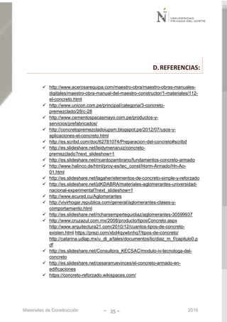 Materiales de Construcción - 25 - 2016
D.REFERENCIAS:
 http://www.acerosarequipa.com/maestro-obra/maestro-obras-manuales-
digitales/maestro-obra-manual-del-maestro-constructor/1-materiales/112-
el-concreto.html
 http://www.unicon.com.pe/principal/categoria/3-concreto-
premezclado/28/c-28
 http://www.cementospacasmayo.com.pe/productos-y-
servicios/prefabricados/
 http://concretopremezcladoiupsm.blogspot.pe/2012/07/usos-y-
aplicaciones-el-concreto.html
 http://es.scribd.com/doc/62781074/Preparacion-del-concreto#scribd
 http://es.slideshare.net/leidymenaruiz/concreto-
premezclado?next_slideshow=1
 http://es.slideshare.net/ricardozambrano/fundamentos-concreto-armado
 http://www.halinco.de/html/proy-es/tec_const/Horm-Armado/Hn-Ao-
01.html
 http://es.slideshare.net/lagaher/elementos-de-concreto-simple-y-reforzado
 http://es.slideshare.net/jdKDABRA/materiales-aglomerantes-universidad-
nacional-experimental?next_slideshow=1
 http://www.ecured.cu/Aglomerantes
 http://vivirhogar.republica.com/general/aglomerantes-clases-y-
comportamiento.html
 http://es.slideshare.net/richarsemperteguidiaz/aglomerantes-30599937
 http://www.cruzazul.com.mx/2008/producto/tiposConcreto.aspx
http://www.arquitectura21.com/2010/12/cuantos-tipos-de-concreto-
existen.html https://prezi.com/xbd4qywbnhq7/tipos-de-concreto/
http://catarina.udlap.mx/u_dl_a/tales/documentos/lic/diaz_m_f/capitulo0.p
df
 http://es.slideshare.net/Consultora_KECSAC/modulo-iv-tecnologa-del-
concreto
 http://es.slideshare.net/cesararruevinces/el-concreto-armado-en-
edificaciones
 https://concreto-reforzado.wikispaces.com/
 