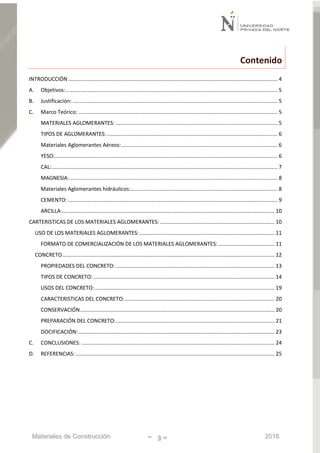 Materiales de Construcción - 3 - 2016
Contenido
INTRODUCCIÓN ............................................................................................................................................. 4
A. Objetivos:............................................................................................................................................... 5
B. Justificación: .......................................................................................................................................... 5
C. Marco Teórico: ...................................................................................................................................... 5
MATERIALES AGLOMERANTES: ............................................................................................................. 5
TIPOS DE AGLOMERANTES:................................................................................................................... 6
Materiales Aglomerantes Aéreos:......................................................................................................... 6
YESO:...................................................................................................................................................... 6
CAL:........................................................................................................................................................ 7
MAGNESIA:............................................................................................................................................ 8
Materiales Aglomerantes hidráulicos:................................................................................................... 8
CEMENTO: ............................................................................................................................................. 9
ARCILLA:............................................................................................................................................... 10
CARTERISTICAS DE LOS MATERIALES AGLOMERANTES: ............................................................................. 10
USO DE LOS MATERIALES AGLOMERANTES:........................................................................................... 11
FORMATO DE COMERCIALIZACIÓN DE LOS MATERIALES AGLOMERANTES:...................................... 11
CONCRETO............................................................................................................................................... 12
PROPIEDADES DEL CONCRETO:........................................................................................................... 13
TIPOS DE CONCRETO:.......................................................................................................................... 14
USOS DEL CONCRETO:......................................................................................................................... 19
CARACTERISTICAS DEL CONCRETO:..................................................................................................... 20
CONSERVACIÓN................................................................................................................................... 20
PREPARACIÓN DEL CONCRETO:........................................................................................................... 21
DOCIFICACIÓN:.................................................................................................................................... 23
C. CONCLUSIONES: .................................................................................................................................. 24
D. REFERENCIAS:...................................................................................................................................... 25
 