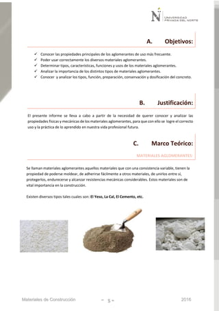Materiales de Construcción - 5 - 2016
A. Objetivos:
 Conocer las propiedades principales de los aglomerantes de uso más frecuente.
 Poder usar correctamente los diversos materiales aglomerantes.
 Determinar tipos, características, funciones y usos de los materiales aglomerantes.
 Analizar la importancia de los distintos tipos de materiales aglomerantes.
 Conocer y analizar los tipos, función, preparación, conservación y dosificación del concreto.
B. Justificación:
El presente informe se lleva a cabo a partir de la necesidad de querer conocer y analizar las
propiedades físicas y mecánicas de los materiales aglomerantes, para que con ello se logre el correcto
uso y la práctica de lo aprendido en nuestra vida profesional futura.
C. Marco Teórico:
MATERIALES AGLOMERANTES:
Se llaman materiales aglomerantes aquellos materiales que con una consistencia variable, tienen la
propiedad de poderse moldear, de adherirse fácilmente a otros materiales, de unirlos entre sí,
protegerlos, endurecerse y alcanzar resistencias mecánicas considerables. Estos materiales son de
vital importancia en la construcción.
Existen diversos tipos tales cuales son: El Yeso, La Cal, El Cemento, etc.
 