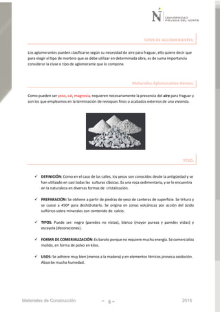 Materiales de Construcción - 6 - 2016
TIPOS DE AGLOMERANTES:
Los aglomerantes pueden clasificarse según su necesidad de aire para fraguar, ello quiere decir que
para elegir el tipo de mortero que se debe utilizar en determinada obra, es de suma importancia
considerar la clase o tipo de aglomerante que lo compone.
Materiales Aglomerantes Aéreos:
Como pueden ser yeso, cal, magnesia, requieren necesariamente la presencia del aire para fraguar y
son los que empleamos en la terminación de revoques finos o acabados externos de una vivienda.
YESO:
 DEFINICIÓN: Como en el caso de las calles, los yesos son conocidos desde la antigüedad y se
han utilizado en casi todas las culturas clásicas. Es una roca sedimentaria, y se lo encuentra
en la naturaleza en diversas formas de cristalización.
 PREPARACIÓN: Se obtiene a partir de piedras de yeso de canteras de superficie. Se tritura y
se cuece a 450º para deshidratarlo. Se origina en zonas volcánicas por acción del ácido
sulfúrico sobre minerales con contenido de calcio.
 TIPOS: Puede ser: negro (paredes no vistas), blanco (mayor pureza y paredes vistas) y
escayola (decoraciones).
 FORMA DE COMERIALIZACIÓN: Es barato porque no requiere mucha energía. Se comercializa
molido, en forma de polvo en kilos.
 USOS: Se adhiere muy bien (menos a la madera) y en elementos férricos provoca oxidación.
Absorbe mucha humedad.
 