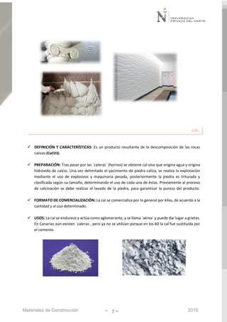 Materiales de Construcción - 7 - 2016
CAL:
 DEFINICIÓN Y CARACTERÍSTICAS: Es un producto resultante de la descomposición de las rocas
calizas (CaCO3).
 PREPARACIÓN: Tras pasar por las `caleras´ (hornos) se obtiene cal viva que origina agua y origina
hidróxido de calcio. Una vez delimitado el yacimiento de piedra caliza, se realiza la explotación
mediante el uso de explosivos y maquinaria pesada, posteriormente la piedra es triturada y
clasificada según su tamaño, determinando el uso de cada una de éstas. Previamente al proceso
de calcinación se debe realizar el lavado de la piedra, para garantizar la pureza del producto.
 FORMATO DE COMERCIALIZACIÓN: La cal se comercializa por lo general por kilos, de acuerdo a la
cantidad y al uso determinado.
 USOS: La cal se endurece y actúa como aglomerante, y se llama `aérea´ y puede dar lugar a grietas.
En Canarias aún existen `caleras´, pero ya no se utilizan porque en los 60 la cal fue sustituida por
el cemento.
 