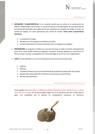 Materiales de Construcción - 8 - 2016
MAGNESIA:
 DEFINICIÓN Y CARACTERÍSTICAS: Es un material versátil que se utiliza en la construcción de
edificios residenciales y comerciales. Es conveniente para una amplia gama de usos generales de
la construcción de bordo y para aplicaciones que requieren una resistencia al fuego, el moho y el
control de hongos, así como aplicaciones de control de sonido. Tiene varias características
atractivas:
 La resistencia al fuego.
 Resistencia a la humedad y la resistencia al moho.
 La fuerza derivada de la fuerte vinculación entre el magnesio y el oxígeno.
 PREPARACIÓN: La magnesia se fabrica en una serie de áreas en todo el mundo, principalmente
cerca de las áreas donde existen los depósitos minerales. Grandes depósitos se encuentran en
China, Europa y Canadá. Los depósitos de mineral de Mago en los EE.UU. son insignificantes.
 USOS: Se está utilizando en una serie de aplicaciones de construcción tales como:
 tableros.
 Plafones.
 Trazador de líneas de eje y de revestimiento de superficie de separación de la pared.
 Soporte del azulejo (placa de cemento) o sustratos para revestimientos.
 Sistemas de aislamiento.
Materiales Aglomerantes hidráulicos:
Como pueden ser el cemento, cal hidráulica, baldosa hidráulica, arcilla, asfalto (tienen un interés
sobre todo histórico) etc. son los que pueden fraguar con o sin presencia del aire, incluso bajo el
agua, son empleados por lo general en mampostería (instalación de cerámicos).
 
