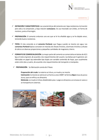 Materiales de Construcción - 9 - 2016
CEMENTO:
 DEFINICIÓN Y CARACTERÍSTICAS: Las características del cemento son: baja resistencia a la tracción
pero alta a la compresión, y baja relación coste/peso. Se usa mezclado con áridos, en forma de
mortero, junto al hormigón.
 PREPARACIÓN: El cemento endurece una vez que se le ha añadido agua y se ha dejado secar,
teniendo buena resistencia.
 TIPOS: El más conocido es el cemento Portland, que fragua cuando se mezcla con agua. Los
cementos Portland típicos consisten en mezclas de silicato tricíclico, aluminato tricíclico y silicato
di cálcico en diversas proporciones y pequeñas cantidades de magnesio y hierro.
 FORMATO DE COMERCIALIZACIÓN: La mayor parte del cemento se comercializa en bolsas de 42,5
kg y el resto al granel, de acuerdo a los requerimientos del usuario. Las bolsas por lo general, son
fabricadas en papel rap extensible tipo dupla con variable contenido de hojas, que usualmente
están entre dos y cuatro, de acuerdo a los requerimientos de transporte o manipuleo.
 PREPARACIÓN: Su fabricación consta de 3 fases:
Preparación del crudo: la materia se tritura, se muele y se mezcla.
Calcinación: la mezcla se calcina en un horno a unos 1400º. Se forma clique (masa de granos
duros), que se enfría y se almacena.
Molienda: se muele el clínex añadiéndole yeso. Luego se almacena y se envasa en sacos o
se transporta en cisternas.
 