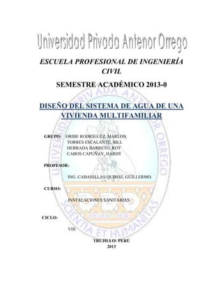 ESCUELA PROFESIONAL DE INGENIERÍA
CIVIL
SEMESTRE ACADÉMICO 2013-0
DISEÑO DEL SISTEMA DE AGUA DE UNA
VIVIENDA MULTIFAMILIAR
GRUPO:

ORIBE RODRÍGUEZ, MARLON
TORRES ESCALANTE, BILL
HERRADA BARRETO, ROY
CABOS CAPUÑAY, HARDY

PROFESOR:
ING. CABANILLAS QUIROZ, GUILLERMO.
CURSO:
INSTALACIONES SANITARIAS

CICLO:
VIII
TRUJILLO- PERÚ
2013

 