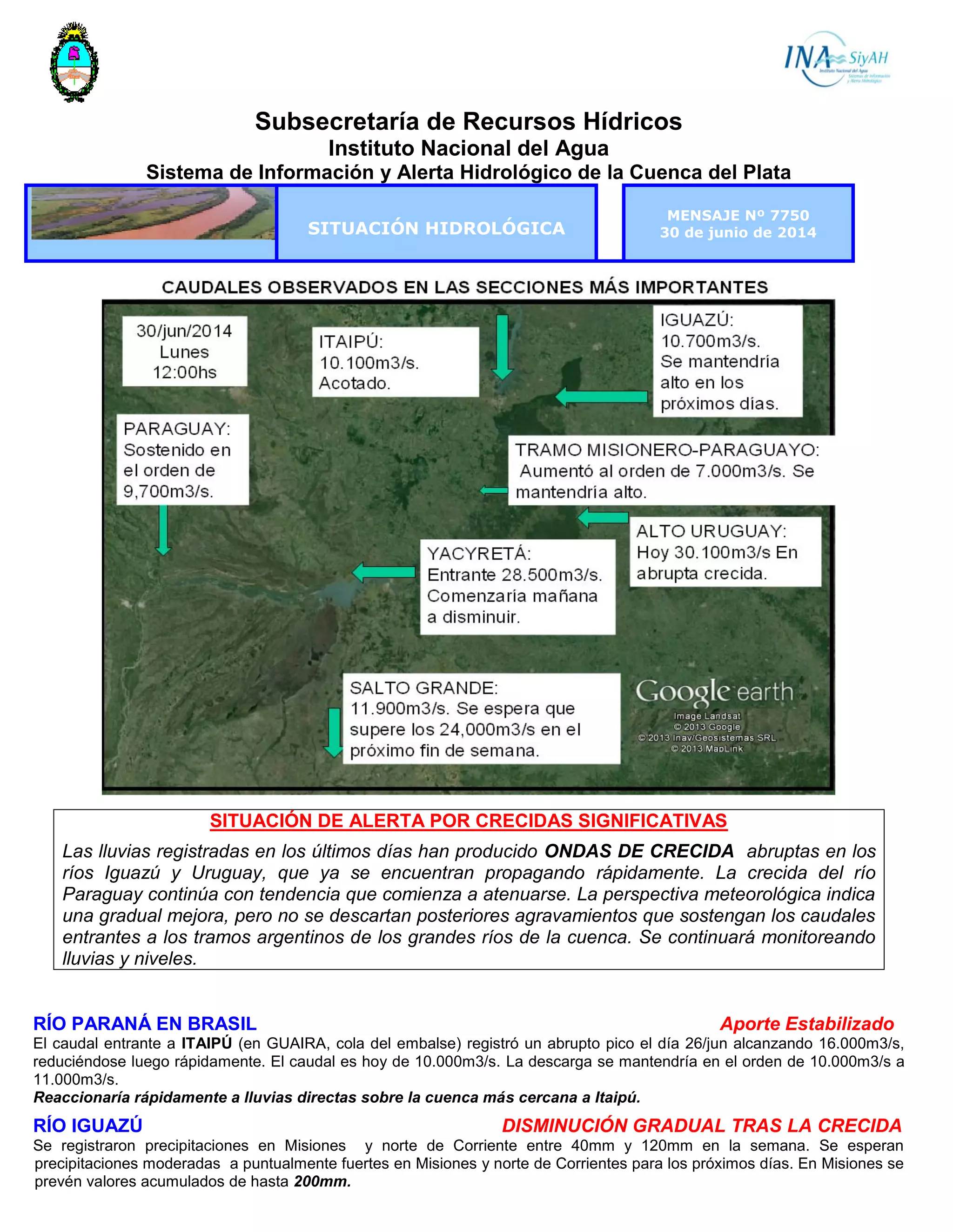 Subsecretaría de Recursos Hídricos
Instituto Nacional del Agua
Sistema de Información y Alerta Hidrológico de la Cuenca del Plata
SITUACIÓN HIDROLÓGICA
MENSAJE Nº 7750
30 de junio de 2014
SITUACIÓN DE ALERTA POR CRECIDAS SIGNIFICATIVAS
Las lluvias registradas en los últimos días han producido ONDAS DE CRECIDA abruptas en los
ríos Iguazú y Uruguay, que ya se encuentran propagando rápidamente. La crecida del río
Paraguay continúa con tendencia que comienza a atenuarse. La perspectiva meteorológica indica
una gradual mejora, pero no se descartan posteriores agravamientos que sostengan los caudales
entrantes a los tramos argentinos de los grandes ríos de la cuenca. Se continuará monitoreando
lluvias y niveles.
RÍO PARANÁ EN BRASIL Aporte Estabilizado
El caudal entrante a ITAIPÚ (en GUAIRA, cola del embalse) registró un abrupto pico el día 26/jun alcanzando 16.000m3/s,
reduciéndose luego rápidamente. El caudal es hoy de 10.000m3/s. La descarga se mantendría en el orden de 10.000m3/s a
11.000m3/s.
Reaccionaría rápidamente a lluvias directas sobre la cuenca más cercana a Itaipú.
RÍO IGUAZÚ DISMINUCIÓN GRADUAL TRAS LA CRECIDA
Se registraron precipitaciones en Misiones y norte de Corriente entre 40mm y 120mm en la semana. Se esperan
precipitaciones moderadas a puntualmente fuertes en Misiones y norte de Corrientes para los próximos días. En Misiones se
prevén valores acumulados de hasta 200mm.
 