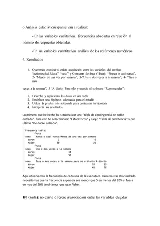 o Análisis estadísticos quese van a realizar:
- En las variables cualitativas, frecuencias absolutas en relación al
número de respuestas obtenidas.
-En las variables cuantitativas análisis de los resúmenes numéricos.
4. Resultados
1. Queremos conocer si existe asociación entre las variables del archivo
“activossalud.Rdata” “sexo” y Consumo de fruta (“fruta): “Nunca o casi nunca”,
2- “Menos de una vez por semana”, 3-“Una o dos veces a la semana”, 4- “Tres o
más
veces a la semana”, 5 “A diario. Para ello y usando el software “Rcommander”:
1. Describe y representa los datos en una tabla
2. Establece una hipótesis adecuada para el estudio
3. Utiliza la prueba más adecuada para contrastar tu hipótesis
4. Interpreta los resultados
Lo primero que he hecho ha sido realizar una “tabla de contingencia de doble
entrada”. Para ello he seleccionado “Estadisticos” y luego “Tabla de contifencia” y por
ultimo “De doble entrada”.
Aquí observamos la frecuencia de cada una de las variables. Para realizar chi cuadrado
necesitamos que la frecuencia esperada sea menos que 5 en menos del 20% si fuese
en mas del 20% tendríamos que usar Fisher.
H0 (nula): no existe diferencia/asociación entre las variables elegidas
 