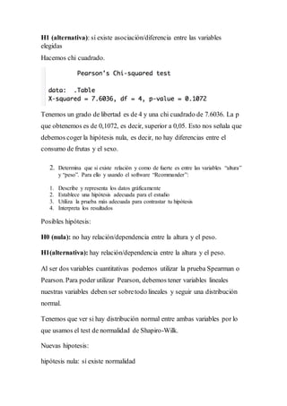 H1 (alternativa): sí existe asociación/diferencia entre las variables
elegidas
Hacemos chi cuadrado.
Tenemos un grado de libertad es de 4 y una chi cuadrado de 7.6036. La p
que obtenemos es de 0,1072, es decir, superior a 0,05. Esto nos señala que
debemos coger la hipótesis nula, es decir, no hay diferencias entre el
consumo de frutas y el sexo.
2. Determina que si existe relación y como de fuerte es entre las variables “altura”
y “peso”. Para ello y usando el software “Rcommander”:
1. Describe y representa los datos gráficamente
2. Establece una hipótesis adecuada para el estudio
3. Utiliza la prueba más adecuada para contrastar tu hipótesis
4. Interpreta los resultados
Posibles hipótesis:
H0 (nula): no hay relación/dependencia entre la altura y el peso.
H1(alternativa): hay relación/dependencia entre la altura y el peso.
Al ser dos variables cuantitativas podemos utilizar la prueba Spearman o
Pearson. Para poder utilizar Pearson, debemos tener variables lineales
nuestras variables deben ser sobretodo lineales y seguir una distribución
normal.
Tenemos que ver si hay distribución normal entre ambas variables por lo
que usamos el test de normalidad de Shapiro-Wilk.
Nuevas hipotesis:
hipótesis nula: sí existe normalidad
 