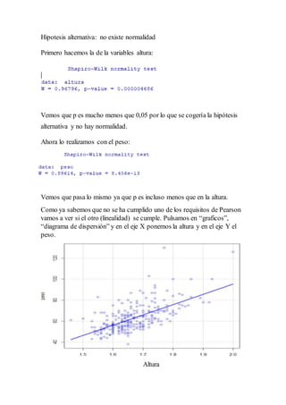 Hipotesis alternativa: no existe normalidad
Primero hacemos la de la variables altura:
Vemos que p es mucho menos que 0,05 por lo que se cogería la hipótesis
alternativa y no hay normalidad.
Ahora lo realizamos con el peso:
Vemos que pasa lo mismo ya que p es incluso menos que en la altura.
Como ya sabemos que no se ha cumplido uno de los requisitos de Pearson
vamos a ver si el otro (linealidad) se cumple. Pulsamos en “graficos”,
“diagrama de dispersión” y en el eje X ponemos la altura y en el eje Y el
peso.
Altura
 
